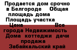 Продается дом срочно в Белгороде. › Общая площадь дома ­ 275 › Площадь участка ­ 11 › Цена ­ 25 000 000 - Все города Недвижимость » Дома, коттеджи, дачи продажа   . Забайкальский край
